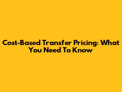 Cost-Based Transfer Pricing: What You Need To Know