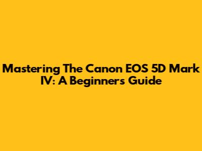 Mastering The Canon EOS 5D Mark IV: A Beginner's Guide